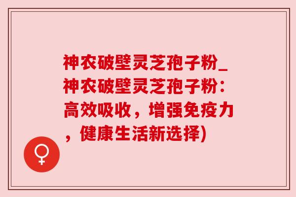 神农破壁灵芝孢子粉_神农破壁灵芝孢子粉：高效吸收，增强免疫力，健康生活新选择)