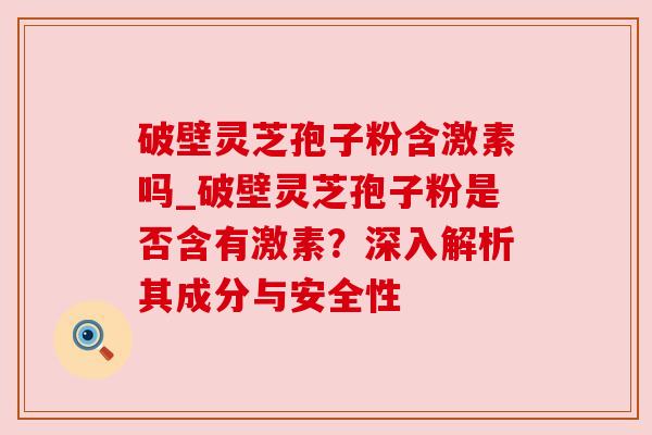 破壁灵芝孢子粉含激素吗_破壁灵芝孢子粉是否含有激素?深入解析其成分与安全性