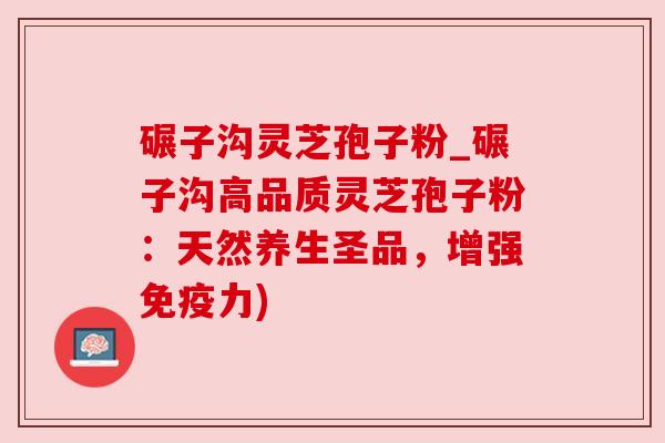 碾子沟灵芝孢子粉_碾子沟高品质灵芝孢子粉：天然养生圣品，增强免疫力)