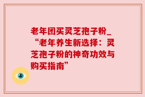 老年团买灵芝孢子粉_“老年养生新选择:灵芝孢子粉的神奇功效与购买指南”