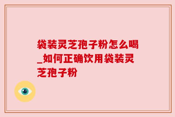 袋装灵芝孢子粉怎么喝_如何正确饮用袋装灵芝孢子粉