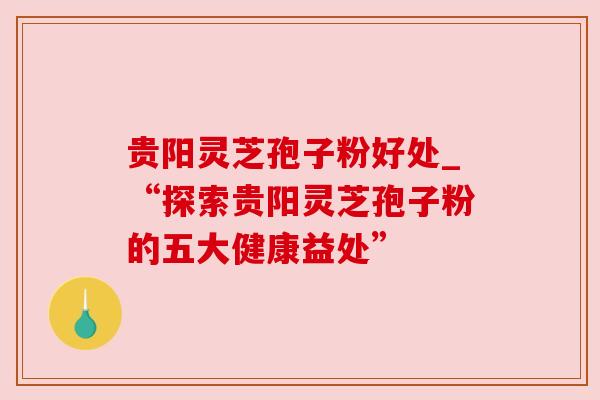 贵阳灵芝孢子粉好处_“探索贵阳灵芝孢子粉的五大健康益处”