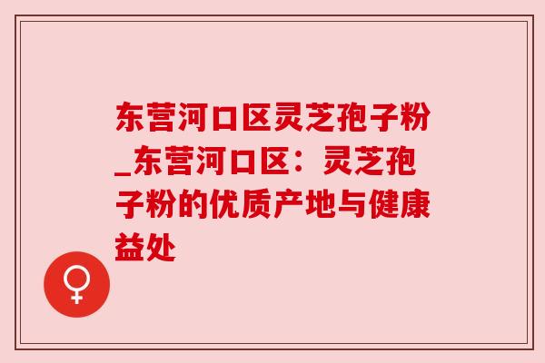 东营河口区灵芝孢子粉_东营河口区：灵芝孢子粉的优质产地与健康益处