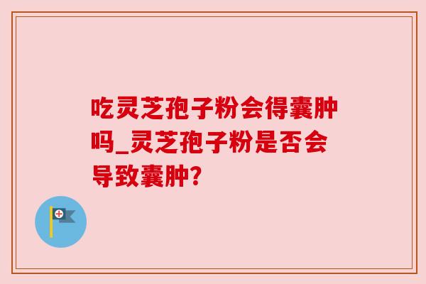 吃灵芝孢子粉会得囊肿吗_灵芝孢子粉是否会导致囊肿?