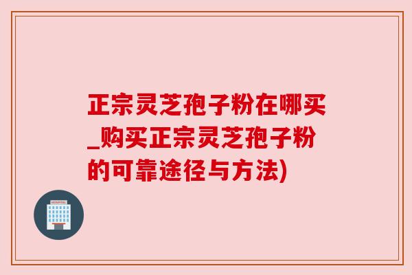 正宗灵芝孢子粉在哪买_购买正宗灵芝孢子粉的可靠途径与方法)