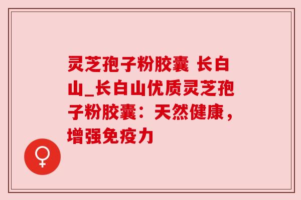 灵芝孢子粉胶囊 长白山_长白山优质灵芝孢子粉胶囊：天然健康，增强免疫力