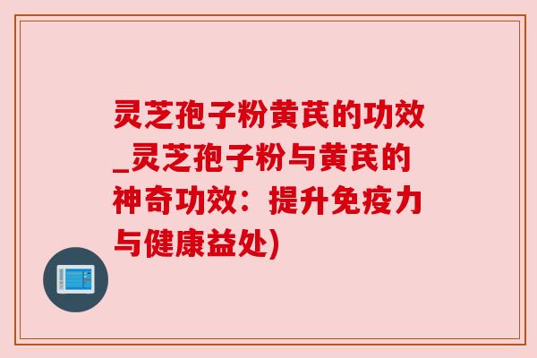 灵芝孢子粉黄芪的功效_灵芝孢子粉与黄芪的神奇功效:提升免疫力与健康益处)