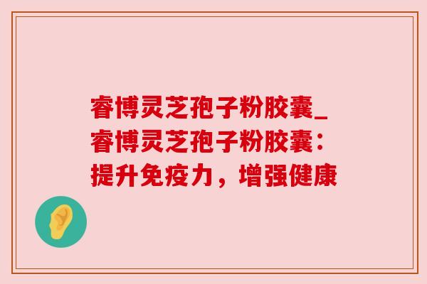 睿博灵芝孢子粉胶囊_睿博灵芝孢子粉胶囊:提升免疫力,增强健康