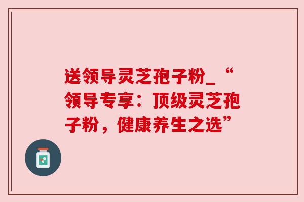 送领导灵芝孢子粉_“领导专享:顶级灵芝孢子粉,健康养生之选”