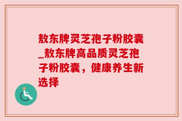 敖东牌灵芝孢子粉胶囊_敖东牌高品质灵芝孢子粉胶囊，健康养生新选择