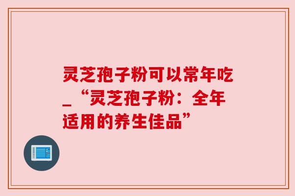 灵芝孢子粉可以常年吃_“灵芝孢子粉：全年适用的养生佳品”