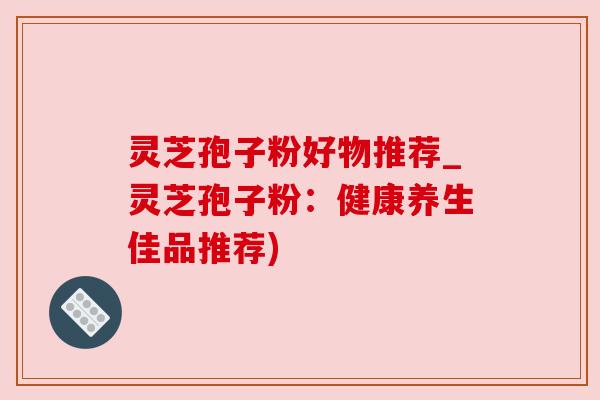 灵芝孢子粉好物推荐_灵芝孢子粉：健康养生佳品推荐)