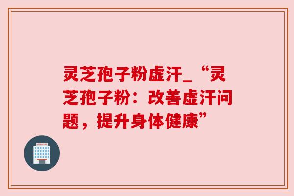 灵芝孢子粉虚汗_“灵芝孢子粉：改善虚汗问题，提升身体健康”