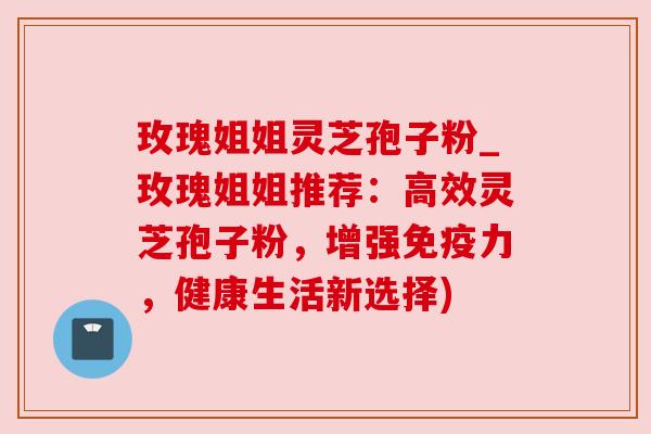 玫瑰姐姐灵芝孢子粉_玫瑰姐姐推荐:高效灵芝孢子粉,增强免疫力,健康生活新选择)