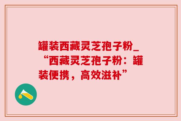 罐装西藏灵芝孢子粉_“西藏灵芝孢子粉:罐装便携,高效滋补”