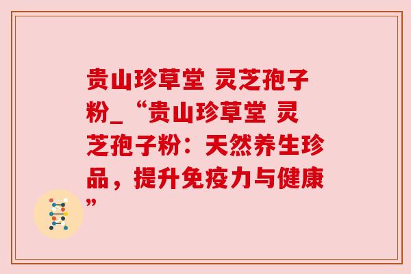 贵山珍草堂 灵芝孢子粉_“贵山珍草堂 灵芝孢子粉:天然养生珍品,提升免疫力与健康”