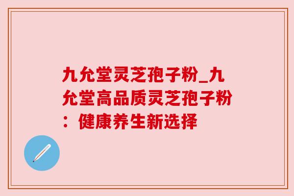 九允堂灵芝孢子粉_九允堂高品质灵芝孢子粉：健康养生新选择