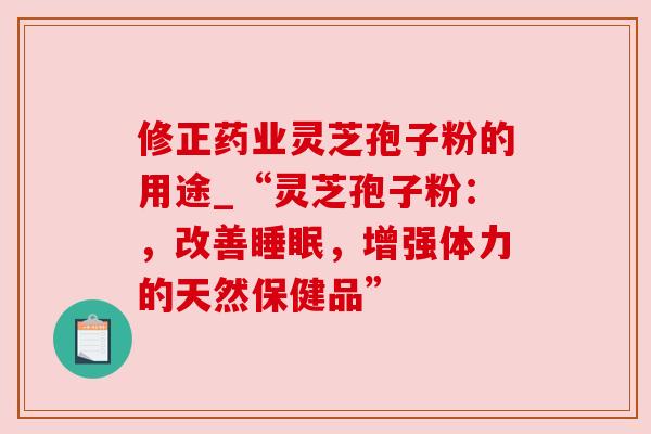 修正药业灵芝孢子粉的用途_“灵芝孢子粉:,改善睡眠,增强体力的天然保健品”