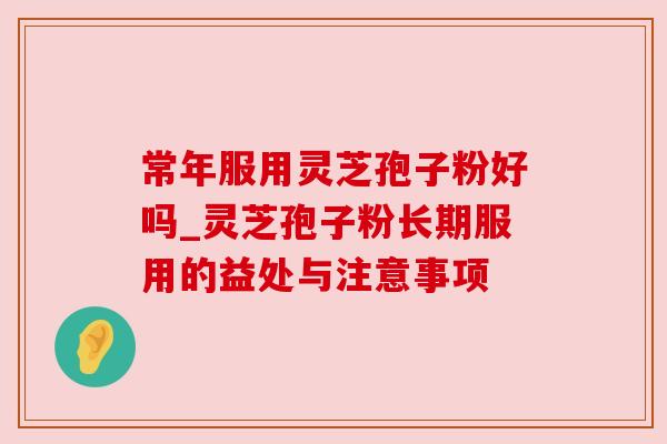 常年服用灵芝孢子粉好吗_灵芝孢子粉长期服用的益处与注意事项