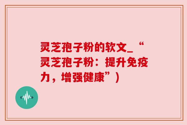 灵芝孢子粉的软文_“灵芝孢子粉:提升免疫力,增强健康”)