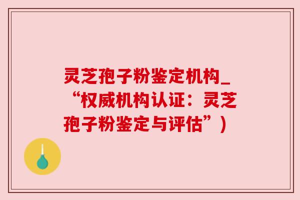灵芝孢子粉鉴定机构_“权威机构认证：灵芝孢子粉鉴定与评估”)