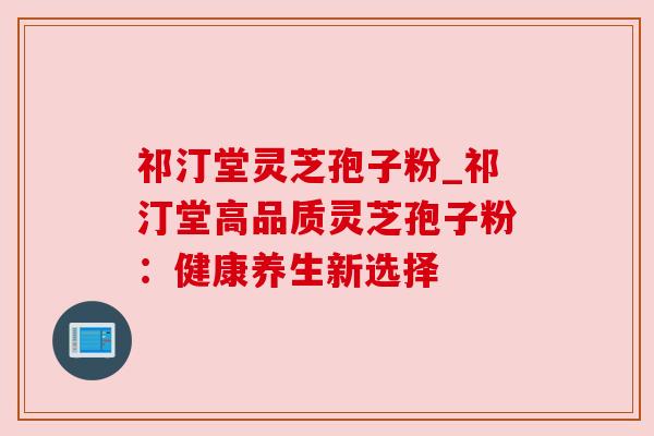 祁汀堂灵芝孢子粉_祁汀堂高品质灵芝孢子粉:健康养生新选择