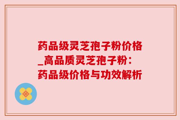 药品级灵芝孢子粉价格_高品质灵芝孢子粉:药品级价格与功效解析