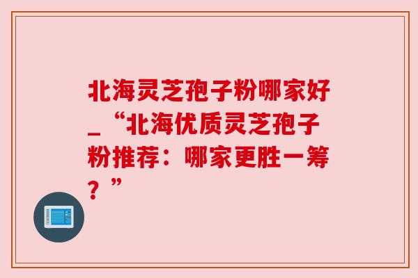 北海灵芝孢子粉哪家好_“北海优质灵芝孢子粉推荐:哪家更胜一筹?”