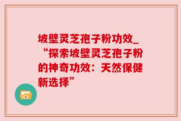 坡壁灵芝孢子粉功效_“探索坡壁灵芝孢子粉的神奇功效:天然保健新选择”