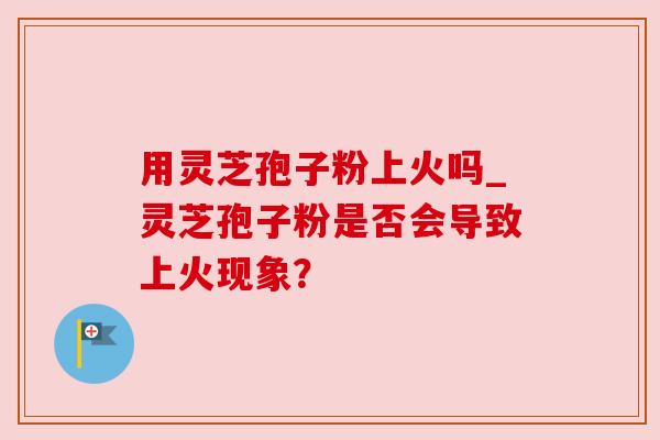 用灵芝孢子粉上火吗_灵芝孢子粉是否会导致上火现象？