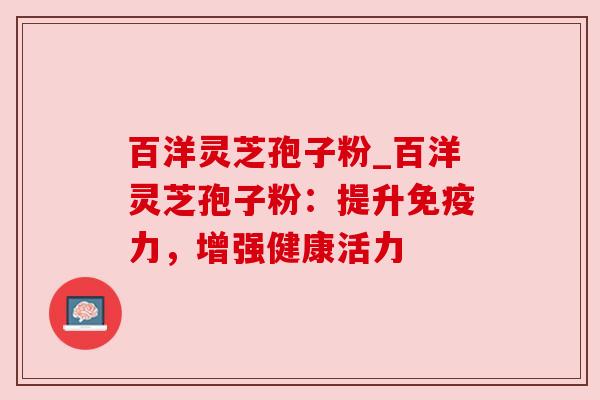 百洋灵芝孢子粉_百洋灵芝孢子粉：提升免疫力，增强健康活力