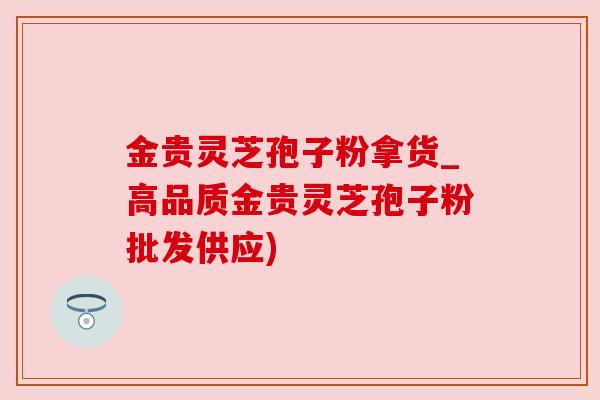 金贵灵芝孢子粉拿货_高品质金贵灵芝孢子粉批发供应)