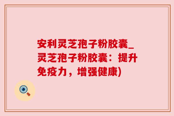 安利灵芝孢子粉胶囊_灵芝孢子粉胶囊:提升免疫力,增强健康)