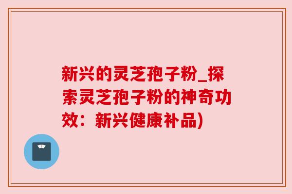 新兴的灵芝孢子粉_探索灵芝孢子粉的神奇功效：新兴健康补品)