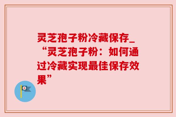 灵芝孢子粉冷藏保存_“灵芝孢子粉:如何通过冷藏实现最佳保存效果”