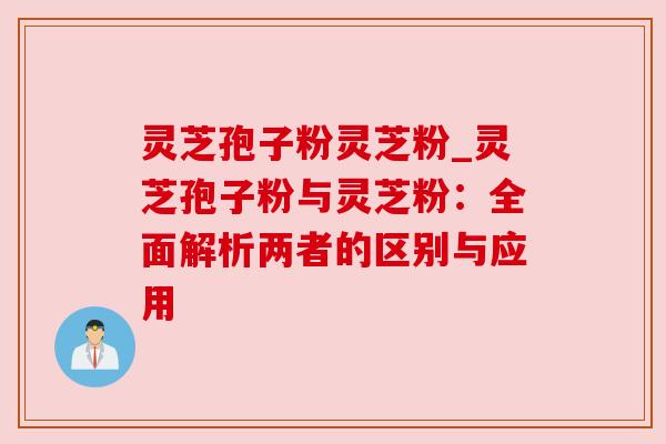 灵芝孢子粉灵芝粉_灵芝孢子粉与灵芝粉：全面解析两者的区别与应用