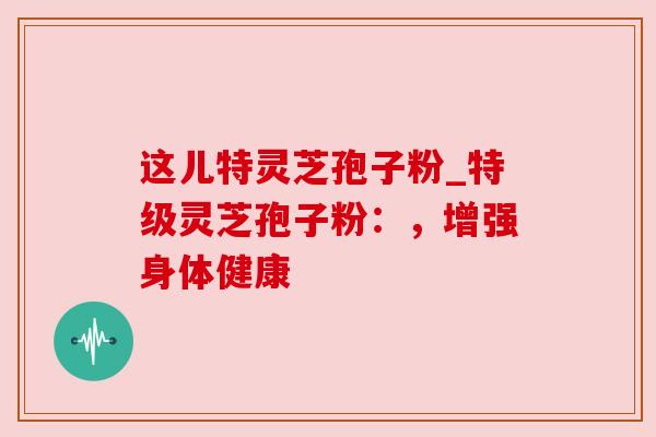 这儿特灵芝孢子粉_特级灵芝孢子粉：，增强身体健康
