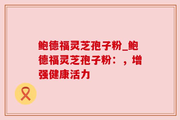 鲍德福灵芝孢子粉_鲍德福灵芝孢子粉:,增强健康活力