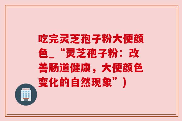 吃完灵芝孢子粉大便颜色_“灵芝孢子粉:改善肠道健康,大便颜色变化的自然现象”)