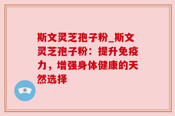 斯文灵芝孢子粉_斯文灵芝孢子粉:提升免疫力,增强身体健康的天然选择