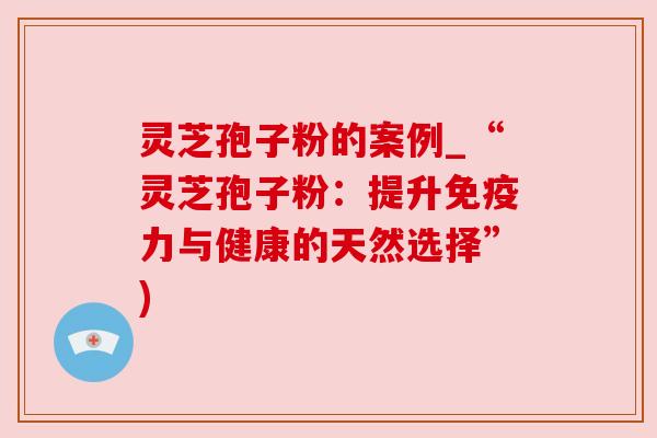 灵芝孢子粉的案例_“灵芝孢子粉:提升免疫力与健康的天然选择”)