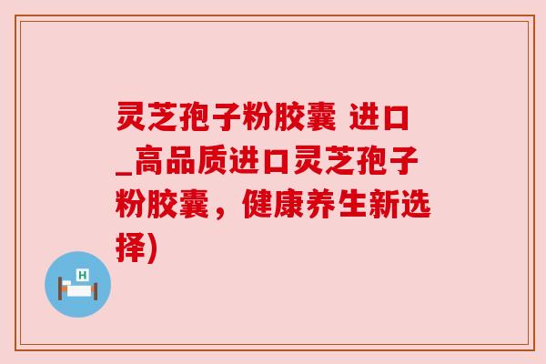 灵芝孢子粉胶囊 进口_高品质进口灵芝孢子粉胶囊,健康养生新选择)