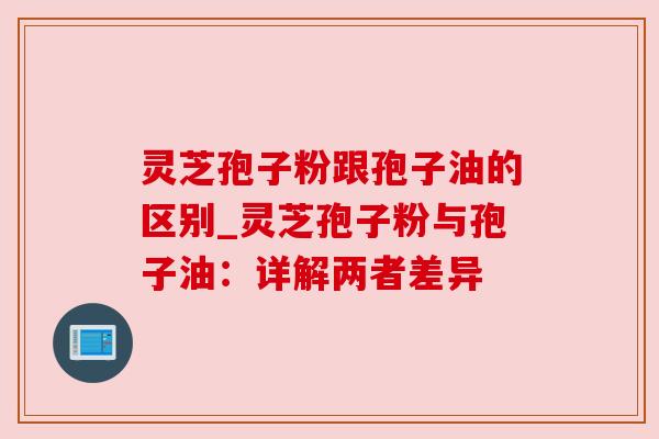 灵芝孢子粉跟孢子油的区别_灵芝孢子粉与孢子油:详解两者差异