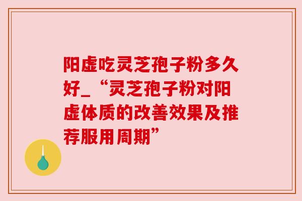 阳虚吃灵芝孢子粉多久好_“灵芝孢子粉对阳虚体质的改善效果及推荐服用周期”