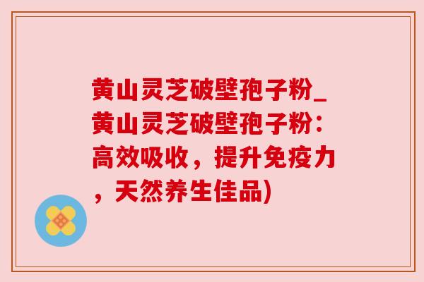 黄山灵芝破壁孢子粉_黄山灵芝破壁孢子粉：高效吸收，提升免疫力，天然养生佳品)