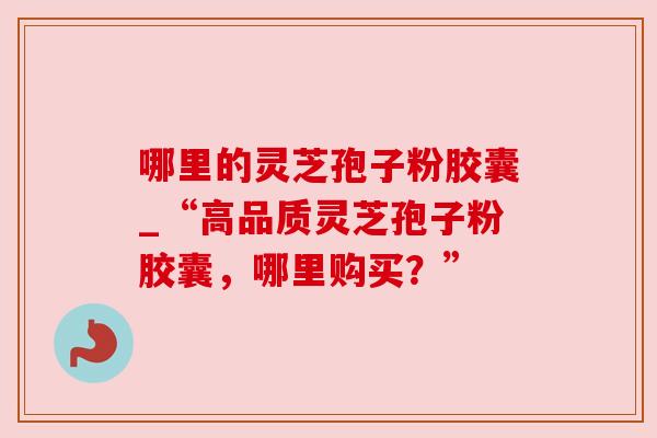 哪里的灵芝孢子粉胶囊_“高品质灵芝孢子粉胶囊，哪里购买？”