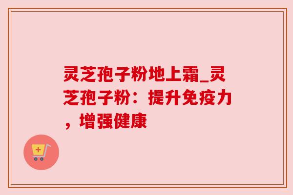 灵芝孢子粉地上霜_灵芝孢子粉:提升免疫力,增强健康