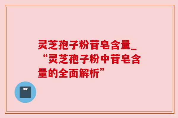 灵芝孢子粉苷皂含量_“灵芝孢子粉中苷皂含量的全面解析”