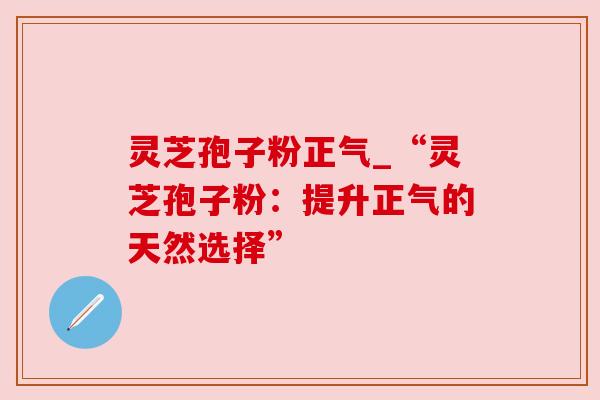 灵芝孢子粉正气_“灵芝孢子粉:提升正气的天然选择”