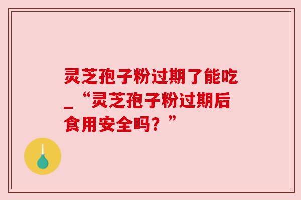 灵芝孢子粉过期了能吃_“灵芝孢子粉过期后食用安全吗?”